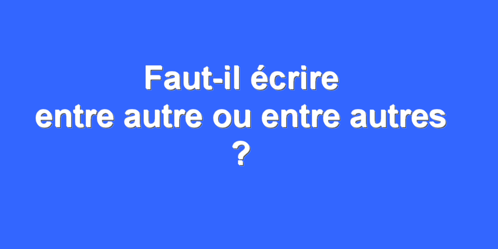 Entre autre ou entre autres ? Je vous donne l’orthographe
